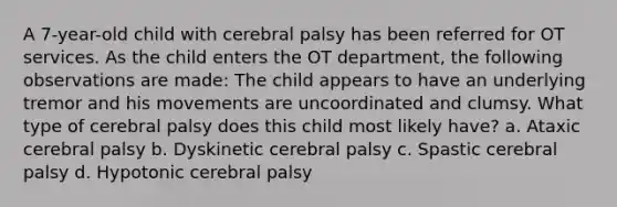 A 7-year-old child with cerebral palsy has been referred for OT services. As the child enters the OT department, the following observations are made: The child appears to have an underlying tremor and his movements are uncoordinated and clumsy. What type of cerebral palsy does this child most likely have? a. Ataxic cerebral palsy b. Dyskinetic cerebral palsy c. Spastic cerebral palsy d. Hypotonic cerebral palsy