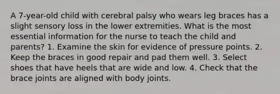 A 7-year-old child with cerebral palsy who wears leg braces has a slight sensory loss in the lower extremities. What is the most essential information for the nurse to teach the child and parents? 1. Examine the skin for evidence of pressure points. 2. Keep the braces in good repair and pad them well. 3. Select shoes that have heels that are wide and low. 4. Check that the brace joints are aligned with body joints.