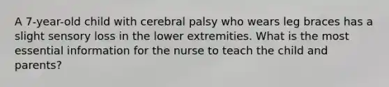 A 7-year-old child with cerebral palsy who wears leg braces has a slight sensory loss in the lower extremities. What is the most essential information for the nurse to teach the child and parents?