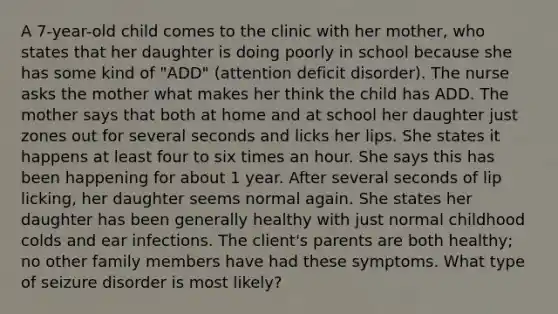 A 7-year-old child comes to the clinic with her mother, who states that her daughter is doing poorly in school because she has some kind of "ADD" (attention deficit disorder). The nurse asks the mother what makes her think the child has ADD. The mother says that both at home and at school her daughter just zones out for several seconds and licks her lips. She states it happens at least four to six times an hour. She says this has been happening for about 1 year. After several seconds of lip licking, her daughter seems normal again. She states her daughter has been generally healthy with just normal childhood colds and ear infections. The client's parents are both healthy; no other family members have had these symptoms. What type of seizure disorder is most likely?