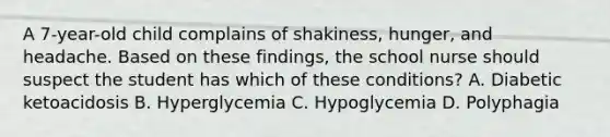 A 7-year-old child complains of shakiness, hunger, and headache. Based on these findings, the school nurse should suspect the student has which of these conditions? A. Diabetic ketoacidosis B. Hyperglycemia C. Hypoglycemia D. Polyphagia