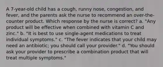 A 7-year-old child has a cough, runny nose, congestion, and fever, and the parents ask the nurse to recommend an over-the-counter product. Which response by the nurse is correct? a. "Any product will be effective when combined with vitamin C and zinc." b. "It is best to use single-agent medications to treat individual symptoms." c. "The fever indicates that your child may need an antibiotic; you should call your provider." d. "You should ask your provider to prescribe a combination product that will treat multiple symptoms."