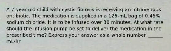 A 7-year-old child with cystic fibrosis is receiving an intravenous antibiotic. The medication is supplied in a 125-mL bag of 0.45% sodium chloride. It is to be infused over 30 minutes. At what rate should the infusion pump be set to deliver the medication in the prescribed time? Express your answer as a whole number. ______ mL/hr