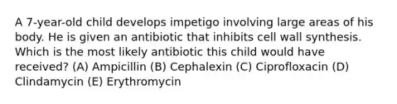 A 7-year-old child develops impetigo involving large areas of his body. He is given an antibiotic that inhibits cell wall synthesis. Which is the most likely antibiotic this child would have received? (A) Ampicillin (B) Cephalexin (C) Ciprofloxacin (D) Clindamycin (E) Erythromycin