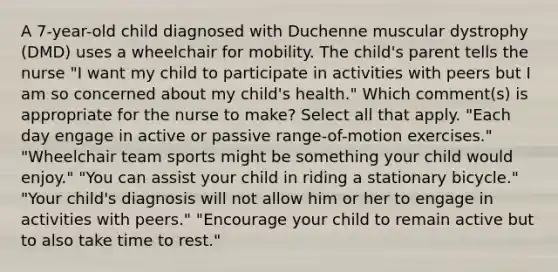 A 7-year-old child diagnosed with Duchenne muscular dystrophy (DMD) uses a wheelchair for mobility. The child's parent tells the nurse "I want my child to participate in activities with peers but I am so concerned about my child's health." Which comment(s) is appropriate for the nurse to make? Select all that apply. "Each day engage in active or passive range-of-motion exercises." "Wheelchair team sports might be something your child would enjoy." "You can assist your child in riding a stationary bicycle." "Your child's diagnosis will not allow him or her to engage in activities with peers." "Encourage your child to remain active but to also take time to rest."