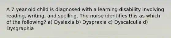 A 7-year-old child is diagnosed with a learning disability involving reading, writing, and spelling. The nurse identifies this as which of the following? a) Dyslexia b) Dyspraxia c) Dyscalculia d) Dysgraphia