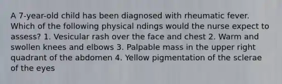 A 7-year-old child has been diagnosed with rheumatic fever. Which of the following physical ndings would the nurse expect to assess? 1. Vesicular rash over the face and chest 2. Warm and swollen knees and elbows 3. Palpable mass in the upper right quadrant of the abdomen 4. Yellow pigmentation of the sclerae of the eyes