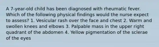 A 7-year-old child has been diagnosed with rheumatic fever. Which of the following physical findings would the nurse expect to assess? 1. Vesicular rash over the face and chest 2. Warm and swollen knees and elbows 3. Palpable mass in the upper right quadrant of the abdomen 4. Yellow pigmentation of the sclerae of the eyes