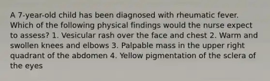 A 7-year-old child has been diagnosed with rheumatic fever. Which of the following physical findings would the nurse expect to assess? 1. Vesicular rash over the face and chest 2. Warm and swollen knees and elbows 3. Palpable mass in the upper right quadrant of the abdomen 4. Yellow pigmentation of the sclera of the eyes