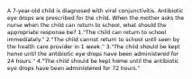 A 7-year-old child is diagnosed with viral conjunctivitis. Antibiotic eye drops are prescribed for the child. When the mother asks the nurse when the child can return to school, what should the appropriate response be? 1."The child can return to school immediately." 2."The child cannot return to school until seen by the health care provider in 1 week." 3."The child should be kept home until the antibiotic eye drops have been administered for 24 hours." 4."The child should be kept home until the antibiotic eye drops have been administered for 72 hours."