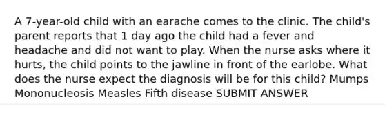 A 7-year-old child with an earache comes to the clinic. The child's parent reports that 1 day ago the child had a fever and headache and did not want to play. When the nurse asks where it hurts, the child points to the jawline in front of the earlobe. What does the nurse expect the diagnosis will be for this child? Mumps Mononucleosis Measles Fifth disease SUBMIT ANSWER