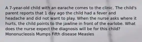 A 7-year-old child with an earache comes to the clinic. The child's parent reports that 1 day ago the child had a fever and headache and did not want to play. When the nurse asks where it hurts, the child points to the jawline in front of the earlobe. What does the nurse expect the diagnosis will be for this child? Mononucleosis Mumps Fifth disease Measles