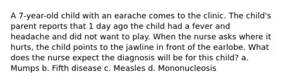 A 7-year-old child with an earache comes to the clinic. The child's parent reports that 1 day ago the child had a fever and headache and did not want to play. When the nurse asks where it hurts, the child points to the jawline in front of the earlobe. What does the nurse expect the diagnosis will be for this child? a. Mumps b. Fifth disease c. Measles d. Mononucleosis