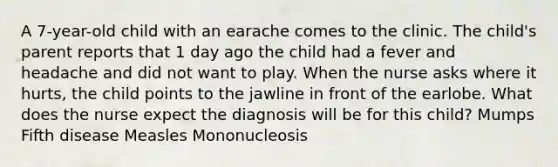 A 7-year-old child with an earache comes to the clinic. The child's parent reports that 1 day ago the child had a fever and headache and did not want to play. When the nurse asks where it hurts, the child points to the jawline in front of the earlobe. What does the nurse expect the diagnosis will be for this child? Mumps Fifth disease Measles Mononucleosis