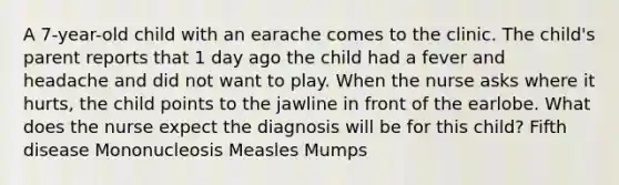 A 7-year-old child with an earache comes to the clinic. The child's parent reports that 1 day ago the child had a fever and headache and did not want to play. When the nurse asks where it hurts, the child points to the jawline in front of the earlobe. What does the nurse expect the diagnosis will be for this child? Fifth disease Mononucleosis Measles Mumps