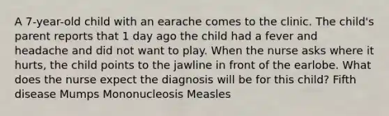 A 7-year-old child with an earache comes to the clinic. The child's parent reports that 1 day ago the child had a fever and headache and did not want to play. When the nurse asks where it hurts, the child points to the jawline in front of the earlobe. What does the nurse expect the diagnosis will be for this child? Fifth disease Mumps Mononucleosis Measles