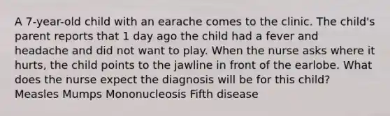 A 7-year-old child with an earache comes to the clinic. The child's parent reports that 1 day ago the child had a fever and headache and did not want to play. When the nurse asks where it hurts, the child points to the jawline in front of the earlobe. What does the nurse expect the diagnosis will be for this child? Measles Mumps Mononucleosis Fifth disease