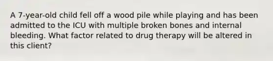 A 7-year-old child fell off a wood pile while playing and has been admitted to the ICU with multiple broken bones and internal bleeding. What factor related to drug therapy will be altered in this client?