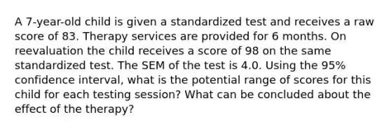 A 7-year-old child is given a standardized test and receives a raw score of 83. Therapy services are provided for 6 months. On reevaluation the child receives a score of 98 on the same standardized test. The SEM of the test is 4.0. Using the 95% confidence interval, what is the potential range of scores for this child for each testing session? What can be concluded about the effect of the therapy?