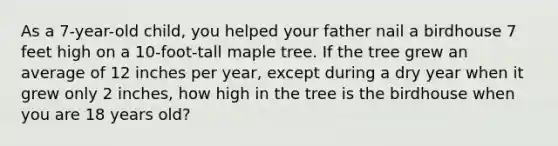 As a 7-year-old child, you helped your father nail a birdhouse 7 feet high on a 10-foot-tall maple tree. If the tree grew an average of 12 inches per year, except during a dry year when it grew only 2 inches, how high in the tree is the birdhouse when you are 18 years old?