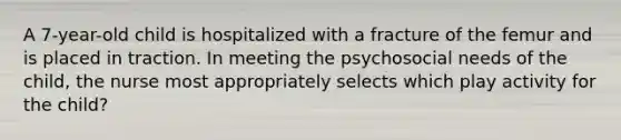 A 7-year-old child is hospitalized with a fracture of the femur and is placed in traction. In meeting the psychosocial needs of the child, the nurse most appropriately selects which play activity for the child?