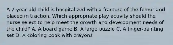 A 7-year-old child is hospitalized with a fracture of the femur and placed in traction. Which appropriate play activity should the nurse select to help meet the growth and development needs of the child? A. A board game B. A large puzzle C. A finger-painting set D. A coloring book with crayons