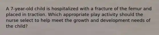 A 7-year-old child is hospitalized with a fracture of the femur and placed in traction. Which appropriate play activity should the nurse select to help meet the growth and development needs of the child?