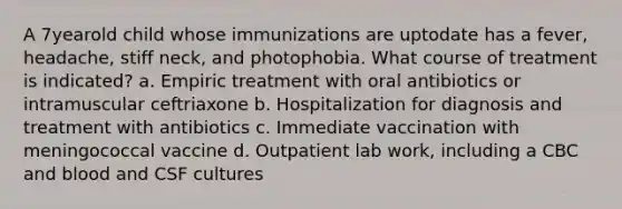 A 7yearold child whose immunizations are uptodate has a fever, headache, stiff neck, and photophobia. What course of treatment is indicated? a. Empiric treatment with oral antibiotics or intramuscular ceftriaxone b. Hospitalization for diagnosis and treatment with antibiotics c. Immediate vaccination with meningococcal vaccine d. Outpatient lab work, including a CBC and blood and CSF cultures