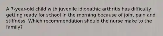 A 7-year-old child with juvenile idiopathic arthritis has difficulty getting ready for school in the morning because of joint pain and stiffness. Which recommendation should the nurse make to the family?