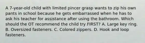 A 7-year-old child with limited pincer grasp wants to zip his own pants in school because he gets embarrassed when he has to ask his teacher for assistance after using the bathroom. Which should the OT recommend the child try FIRST? A. Large key ring. B. Oversized fasteners. C. Colored zippers. D. Hook and loop fasteners.