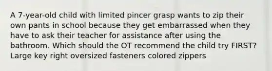 A 7-year-old child with limited pincer grasp wants to zip their own pants in school because they get embarrassed when they have to ask their teacher for assistance after using the bathroom. Which should the OT recommend the child try FIRST? Large key right oversized fasteners colored zippers