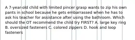 A 7-year-old child with limited pincer grasp wants to zip his own pants in school because he gets embarrassed when he has to ask his teacher for assistance after using the bathroom. Which should the OT recommend the child try FIRST? A. large key ring B. oversized fasteners C. colored zippers D. hook and loop fasteners