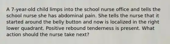 A 7-year-old child limps into the school nurse office and tells the school nurse she has abdominal pain. She tells the nurse that it started around the belly button and now is localized in the right lower quadrant. Positive rebound tenderness is present. What action should the nurse take next?