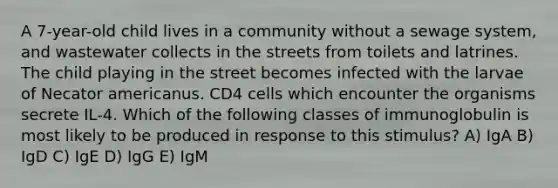 A 7-year-old child lives in a community without a sewage system, and wastewater collects in the streets from toilets and latrines. The child playing in the street becomes infected with the larvae of Necator americanus. CD4 cells which encounter the organisms secrete IL-4. Which of the following classes of immunoglobulin is most likely to be produced in response to this stimulus? A) IgA B) IgD C) IgE D) IgG E) IgM