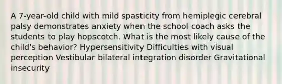 A 7-year-old child with mild spasticity from hemiplegic cerebral palsy demonstrates anxiety when the school coach asks the students to play hopscotch. What is the most likely cause of the child's behavior? Hypersensitivity Difficulties with visual perception Vestibular bilateral integration disorder Gravitational insecurity