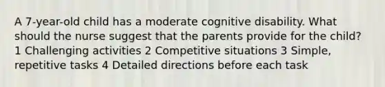 A 7-year-old child has a moderate cognitive disability. What should the nurse suggest that the parents provide for the child? 1 Challenging activities 2 Competitive situations 3 Simple, repetitive tasks 4 Detailed directions before each task