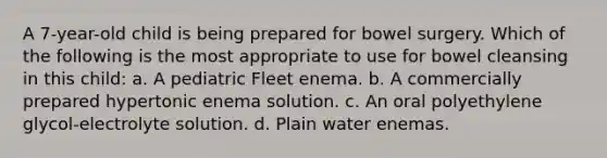 A 7-year-old child is being prepared for bowel surgery. Which of the following is the most appropriate to use for bowel cleansing in this child: a. A pediatric Fleet enema. b. A commercially prepared hypertonic enema solution. c. An oral polyethylene glycol-electrolyte solution. d. Plain water enemas.