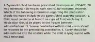 A 7-year-old child has been prescribed desmopressin (DDAVP) 20 mcg intranasal (10 mcg in each nostril) for nocturnal enuresis. Which of the following information regarding the medication should the nurse include in the parent/child teaching session? 1. Child must consume at least fi ve cups of fl uid each day. 2. Medication should be stored in the freezer between administrations. 3. Severe headaches with blurred vision should be reported to the prescribing practitioner. 4. Spray should be administered into the nostrils while the child is lying supine with head extended.