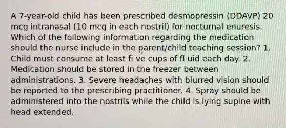 A 7-year-old child has been prescribed desmopressin (DDAVP) 20 mcg intranasal (10 mcg in each nostril) for nocturnal enuresis. Which of the following information regarding the medication should the nurse include in the parent/child teaching session? 1. Child must consume at least fi ve cups of fl uid each day. 2. Medication should be stored in the freezer between administrations. 3. Severe headaches with blurred vision should be reported to the prescribing practitioner. 4. Spray should be administered into the nostrils while the child is lying supine with head extended.