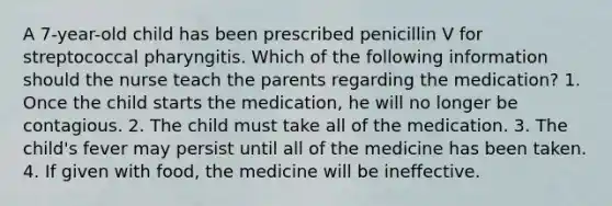 A 7-year-old child has been prescribed penicillin V for streptococcal pharyngitis. Which of the following information should the nurse teach the parents regarding the medication? 1. Once the child starts the medication, he will no longer be contagious. 2. The child must take all of the medication. 3. The child's fever may persist until all of the medicine has been taken. 4. If given with food, the medicine will be ineffective.