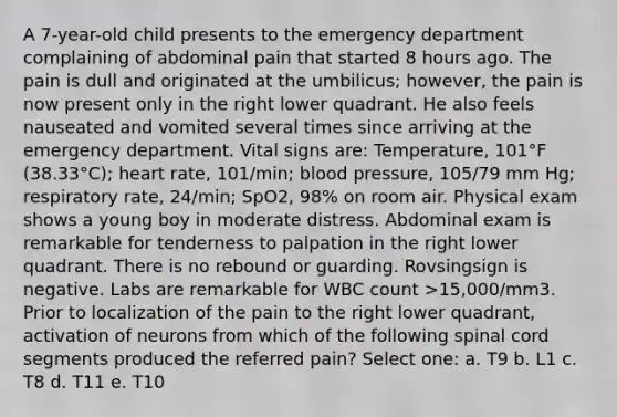 A 7-year-old child presents to the emergency department complaining of abdominal pain that started 8 hours ago. The pain is dull and originated at the umbilicus; however, the pain is now present only in the right lower quadrant. He also feels nauseated and vomited several times since arriving at the emergency department. Vital signs are: Temperature, 101°F (38.33°C); heart rate, 101/min; blood pressure, 105/79 mm Hg; respiratory rate, 24/min; SpO2, 98% on room air. Physical exam shows a young boy in moderate distress. Abdominal exam is remarkable for tenderness to palpation in the right lower quadrant. There is no rebound or guarding. Rovsingsign is negative. Labs are remarkable for WBC count >15,000/mm3. Prior to localization of the pain to the right lower quadrant, activation of neurons from which of the following spinal cord segments produced the referred pain? Select one: a. T9 b. L1 c. T8 d. T11 e. T10