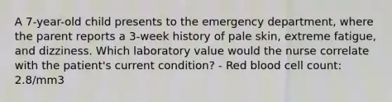 A 7-year-old child presents to the emergency department, where the parent reports a 3-week history of pale skin, extreme fatigue, and dizziness. Which laboratory value would the nurse correlate with the patient's current condition? - Red blood cell count: 2.8/mm3