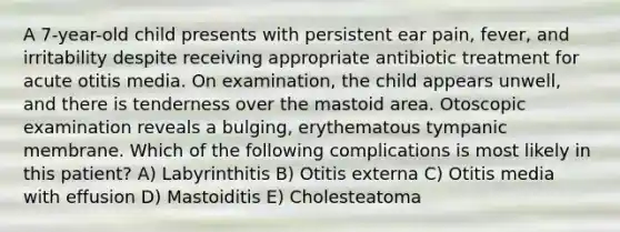 A 7-year-old child presents with persistent ear pain, fever, and irritability despite receiving appropriate antibiotic treatment for acute otitis media. On examination, the child appears unwell, and there is tenderness over the mastoid area. Otoscopic examination reveals a bulging, erythematous tympanic membrane. Which of the following complications is most likely in this patient? A) Labyrinthitis B) Otitis externa C) Otitis media with effusion D) Mastoiditis E) Cholesteatoma