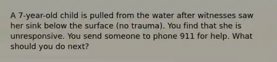 A 7-year-old child is pulled from the water after witnesses saw her sink below the surface (no trauma). You find that she is unresponsive. You send someone to phone 911 for help. What should you do next?