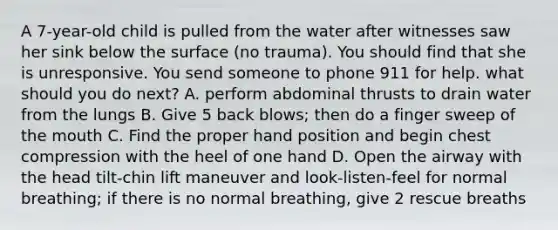 A 7-year-old child is pulled from the water after witnesses saw her sink below the surface (no trauma). You should find that she is unresponsive. You send someone to phone 911 for help. what should you do next? A. perform abdominal thrusts to drain water from the lungs B. Give 5 back blows; then do a finger sweep of the mouth C. Find the proper hand position and begin chest compression with the heel of one hand D. Open the airway with the head tilt-chin lift maneuver and look-listen-feel for normal breathing; if there is no normal breathing, give 2 rescue breaths