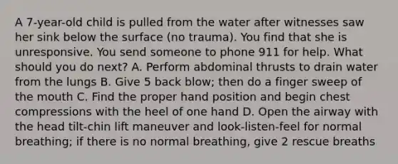 A 7-year-old child is pulled from the water after witnesses saw her sink below the surface (no trauma). You find that she is unresponsive. You send someone to phone 911 for help. What should you do next? A. Perform abdominal thrusts to drain water from the lungs B. Give 5 back blow; then do a finger sweep of the mouth C. Find the proper hand position and begin chest compressions with the heel of one hand D. Open the airway with the head tilt-chin lift maneuver and look-listen-feel for normal breathing; if there is no normal breathing, give 2 rescue breaths