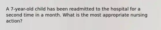 A 7-year-old child has been readmitted to the hospital for a second time in a month. What is the most appropriate nursing action?