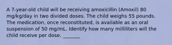 A 7-year-old child will be receiving amoxicillin (Amoxil) 80 mg/kg/day in two divided doses. The child weighs 55 pounds. The medication, once reconstituted, is available as an oral suspension of 50 mg/mL. Identify how many milliliters will the child receive per dose. _______