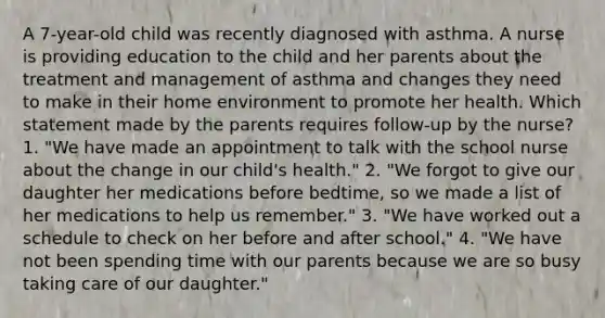 A 7-year-old child was recently diagnosed with asthma. A nurse is providing education to the child and her parents about the treatment and management of asthma and changes they need to make in their home environment to promote her health. Which statement made by the parents requires follow-up by the nurse? 1. "We have made an appointment to talk with the school nurse about the change in our child's health." 2. "We forgot to give our daughter her medications before bedtime, so we made a list of her medications to help us remember." 3. "We have worked out a schedule to check on her before and after school." 4. "We have not been spending time with our parents because we are so busy taking care of our daughter."