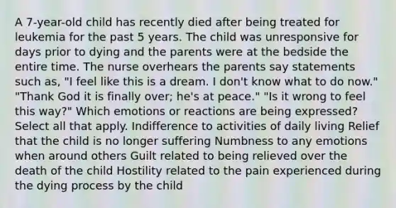 A 7-year-old child has recently died after being treated for leukemia for the past 5 years. The child was unresponsive for days prior to dying and the parents were at the bedside the entire time. The nurse overhears the parents say statements such as, "I feel like this is a dream. I don't know what to do now." "Thank God it is finally over; he's at peace." "Is it wrong to feel this way?" Which emotions or reactions are being expressed? Select all that apply. Indifference to activities of daily living Relief that the child is no longer suffering Numbness to any emotions when around others Guilt related to being relieved over the death of the child Hostility related to the pain experienced during the dying process by the child